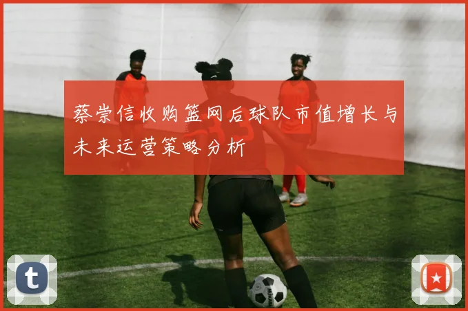 蔡崇信收购篮网后球队市值增长与未来运营策略分析