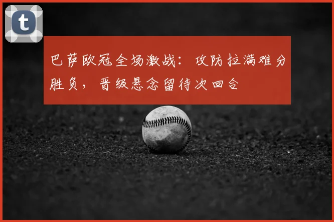 巴萨欧冠全场激战:攻防拉满难分胜负,晋级悬念留待次回合