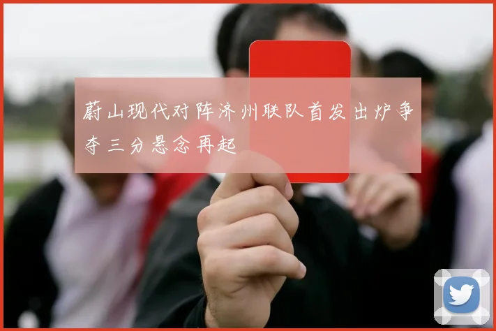 蔚山现代对阵济州联队首发出炉争夺三分悬念再起