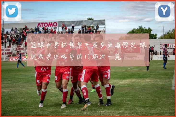 篮球世界杯售票开启多渠道预定 球迷购票攻略与热门场次一览